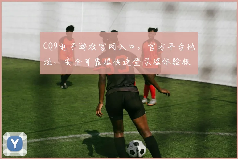 CQ9电子游戏官网入口，官方平台地址，安全可靠逗快速登录逗体验极致刺激