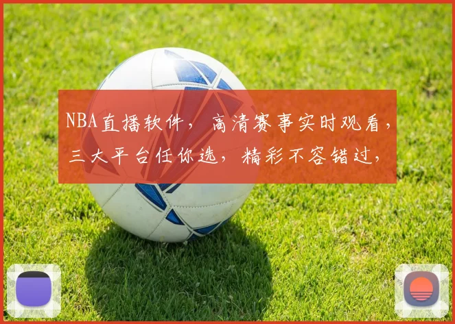 NBA直播软件，高清赛事实时观看，三大平台任你选，精彩不容错过，一触即达