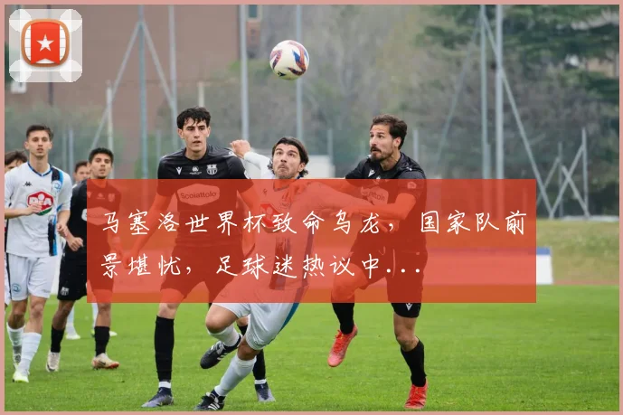 马塞洛世界杯致命乌龙，国家队前景堪忧，足球迷热议中...