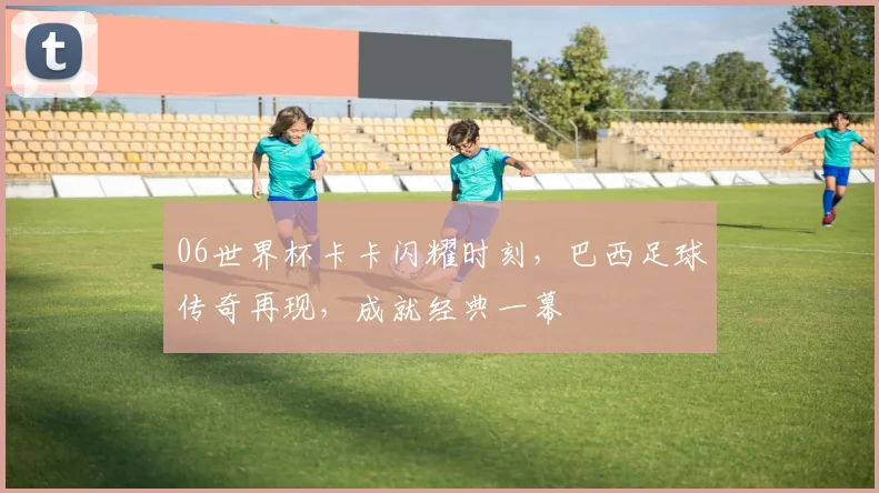 06世界杯卡卡闪耀时刻，巴西足球传奇再现，成就经典一幕