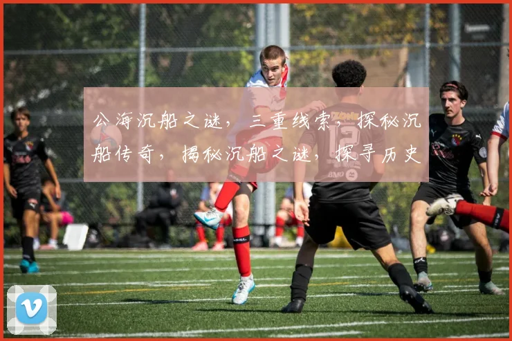 公海沉船之谜，三重线索，探秘沉船传奇，揭秘沉船之谜，探寻历史真相